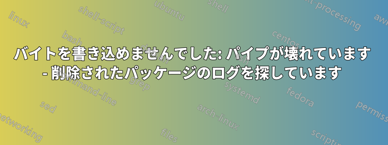 バイトを書き込めませんでした: パイプが壊れています - 削除されたパッケージのログを探しています