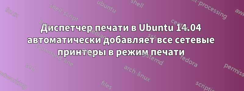 Диспетчер печати в Ubuntu 14.04 автоматически добавляет все сетевые принтеры в режим печати