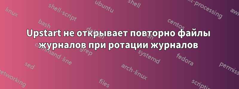 Upstart не открывает повторно файлы журналов при ротации журналов