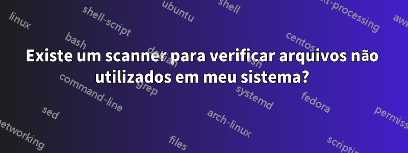 Existe um scanner para verificar arquivos não utilizados em meu sistema?