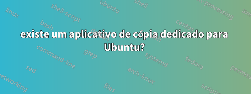 existe um aplicativo de cópia dedicado para Ubuntu?