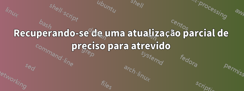 Recuperando-se de uma atualização parcial de preciso para atrevido