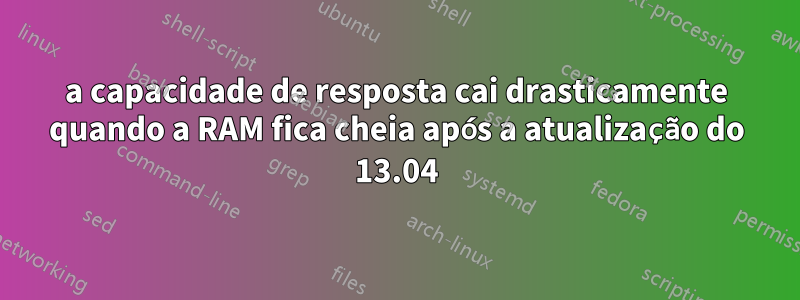 a capacidade de resposta cai drasticamente quando a RAM fica cheia após a atualização do 13.04