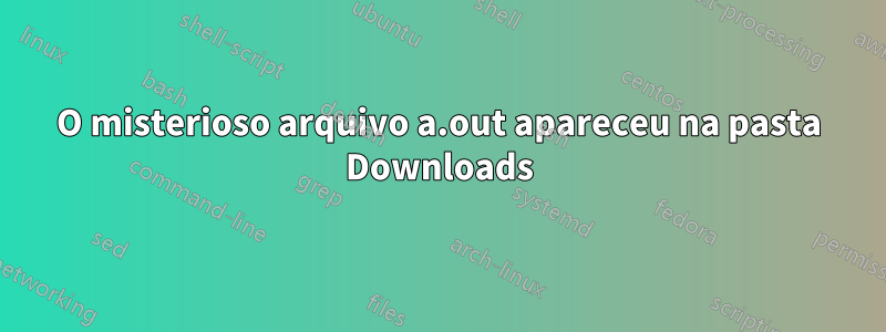 O misterioso arquivo a.out apareceu na pasta Downloads