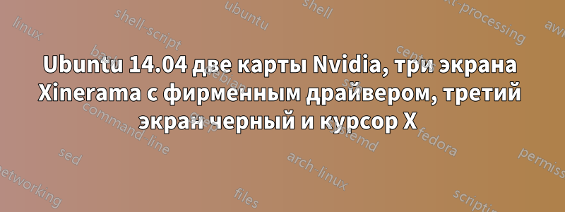 Ubuntu 14.04 две карты Nvidia, три экрана Xinerama с фирменным драйвером, третий экран черный и курсор X 