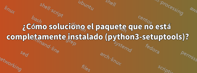 ¿Cómo soluciono el paquete que no está completamente instalado (python3-setuptools)?