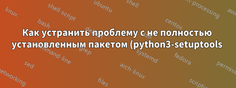 Как устранить проблему с не полностью установленным пакетом (python3-setuptools)?
