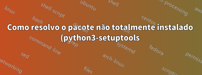 Como resolvo o pacote não totalmente instalado (python3-setuptools)?