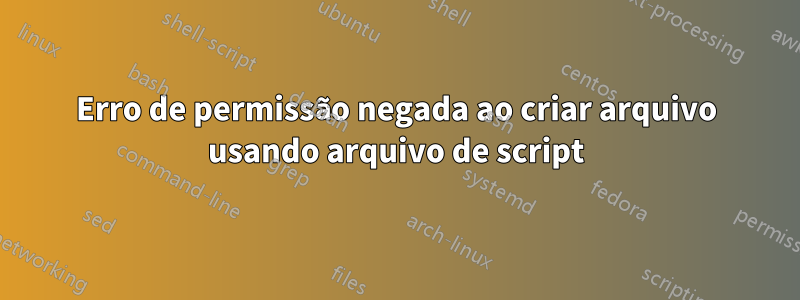 Erro de permissão negada ao criar arquivo usando arquivo de script