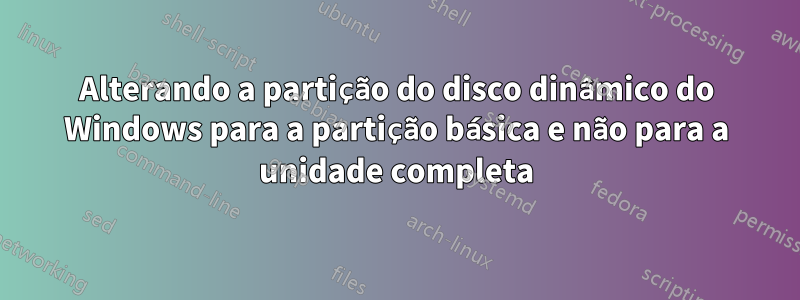 Alterando a partição do disco dinâmico do Windows para a partição básica e não para a unidade completa