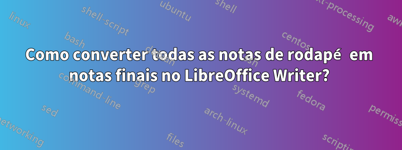 Como converter todas as notas de rodapé em notas finais no LibreOffice Writer?