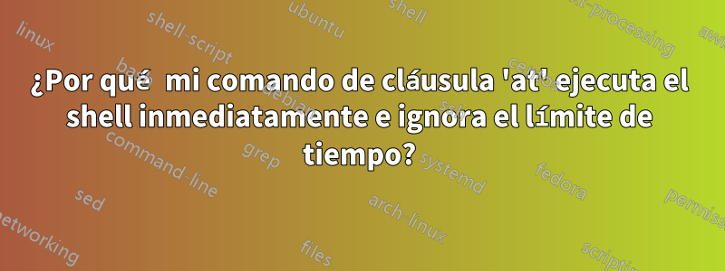 ¿Por qué mi comando de cláusula 'at' ejecuta el shell inmediatamente e ignora el límite de tiempo?