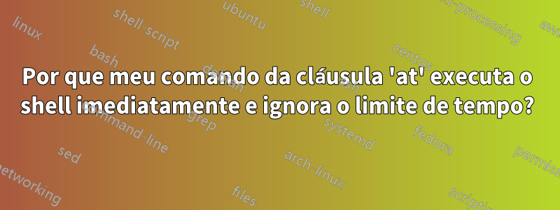 Por que meu comando da cláusula 'at' executa o shell imediatamente e ignora o limite de tempo?