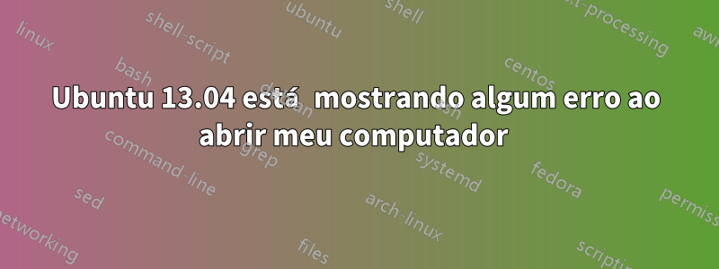 Ubuntu 13.04 está mostrando algum erro ao abrir meu computador 