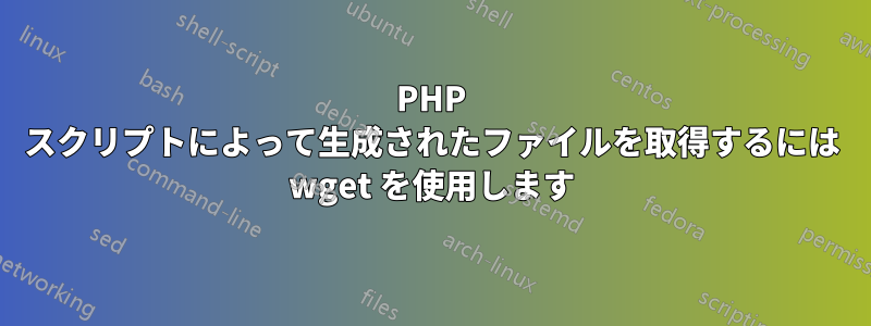 PHP スクリプトによって生成されたファイルを取得するには wget を使用します