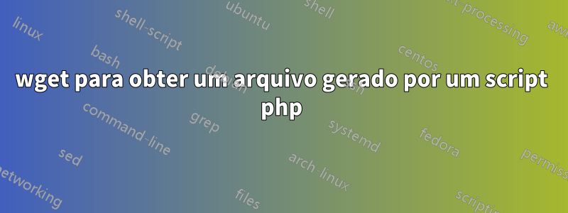wget para obter um arquivo gerado por um script php