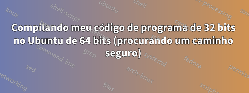 Compilando meu código de programa de 32 bits no Ubuntu de 64 bits (procurando um caminho seguro)