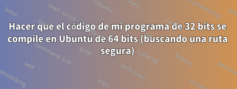 Hacer que el código de mi programa de 32 bits se compile en Ubuntu de 64 bits (buscando una ruta segura)