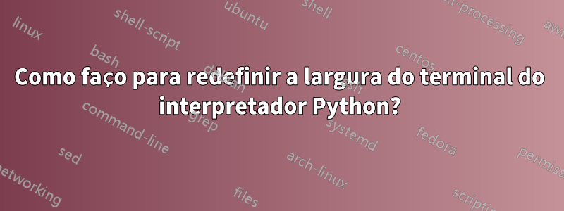 Como faço para redefinir a largura do terminal do interpretador Python?