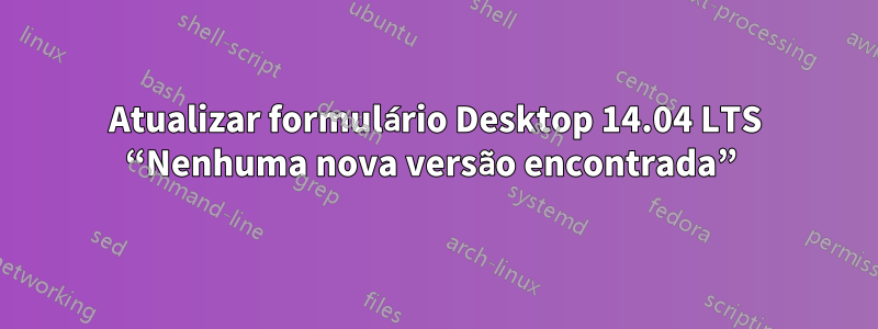 Atualizar formulário Desktop 14.04 LTS “Nenhuma nova versão encontrada” 