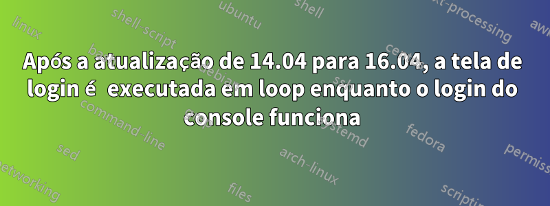 Após a atualização de 14.04 para 16.04, a tela de login é executada em loop enquanto o login do console funciona