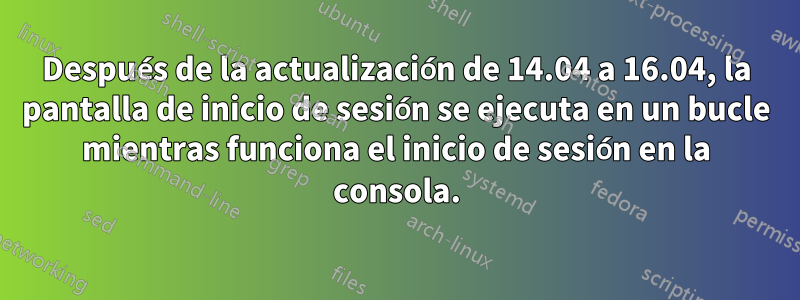 Después de la actualización de 14.04 a 16.04, la pantalla de inicio de sesión se ejecuta en un bucle mientras funciona el inicio de sesión en la consola.