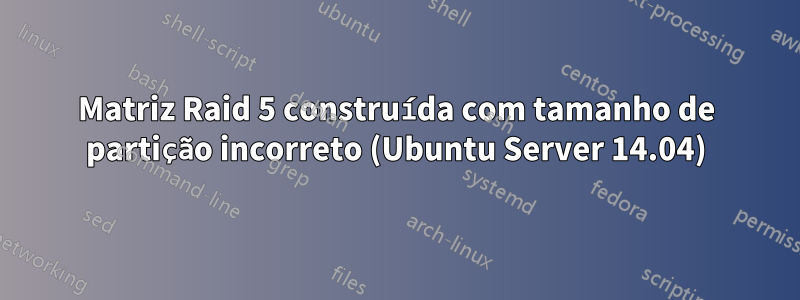 Matriz Raid 5 construída com tamanho de partição incorreto (Ubuntu Server 14.04)