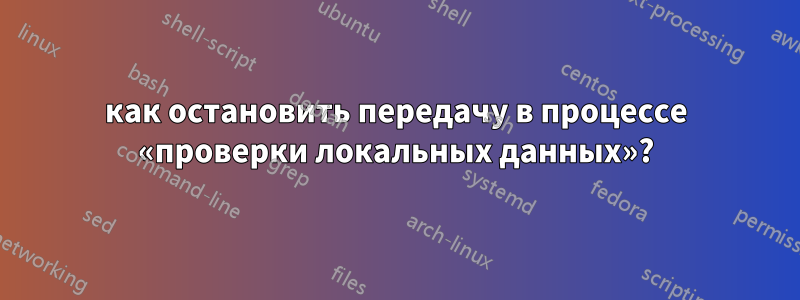 как остановить передачу в процессе «проверки локальных данных»?