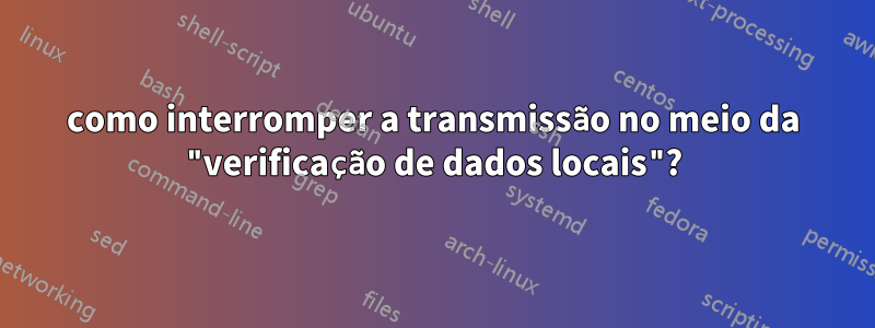como interromper a transmissão no meio da "verificação de dados locais"?