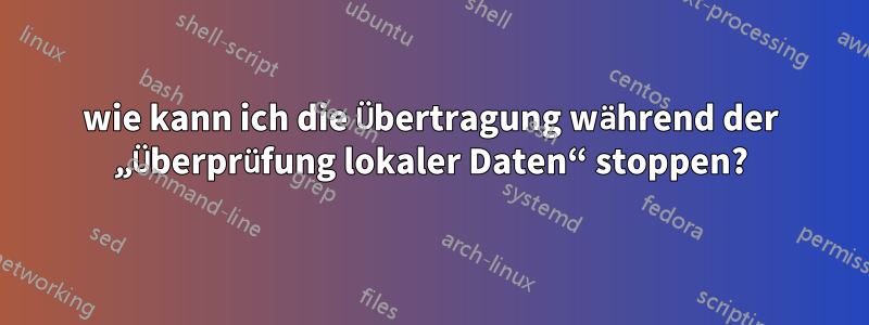 wie kann ich die Übertragung während der „Überprüfung lokaler Daten“ stoppen?