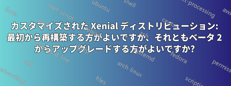 カスタマイズされた Xenial ディストリビューション: 最初から再構築する方がよいですか、それともベータ 2 からアップグレードする方がよいですか?