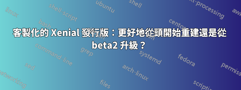 客製化的 Xenial 發行版：更好地從頭開始重建還是從 beta2 升級？