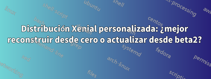 Distribución Xenial personalizada: ¿mejor reconstruir desde cero o actualizar desde beta2?