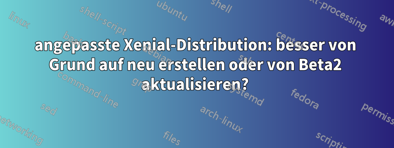 angepasste Xenial-Distribution: besser von Grund auf neu erstellen oder von Beta2 aktualisieren?