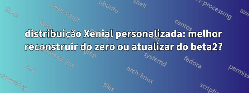 distribuição Xenial personalizada: melhor reconstruir do zero ou atualizar do beta2?