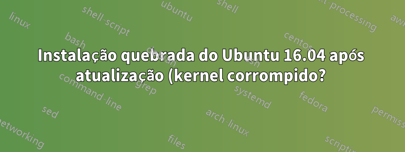 Instalação quebrada do Ubuntu 16.04 após atualização (kernel corrompido?)