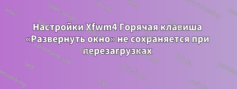 Настройки Xfwm4 Горячая клавиша «Развернуть окно» не сохраняется при перезагрузках