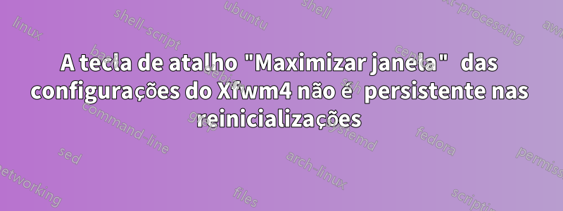 A tecla de atalho "Maximizar janela" das configurações do Xfwm4 não é persistente nas reinicializações