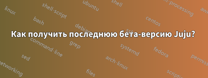 Как получить последнюю бета-версию Juju?