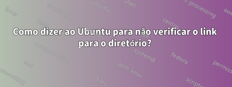 Como dizer ao Ubuntu para não verificar o link para o diretório?