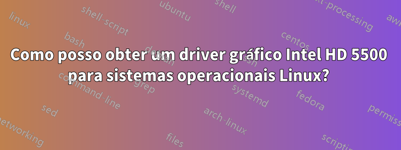Como posso obter um driver gráfico Intel HD 5500 para sistemas operacionais Linux?