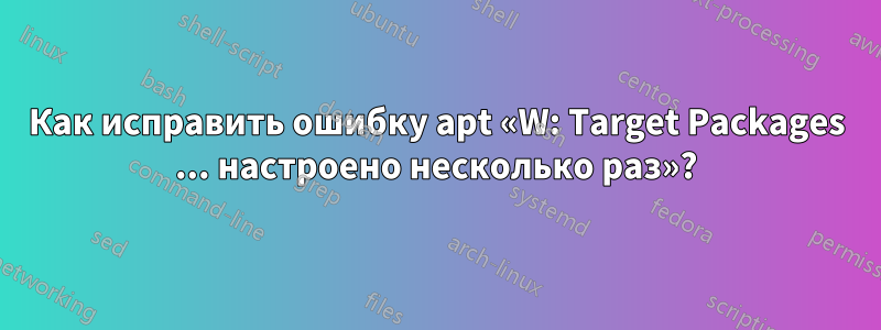 Как исправить ошибку apt «W: Target Packages ... настроено несколько раз»?