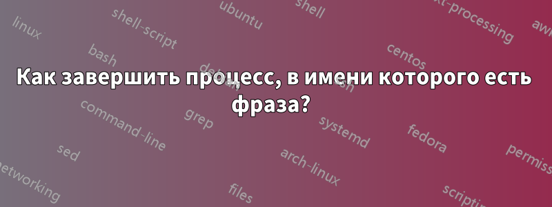 Как завершить процесс, в имени которого есть фраза? 