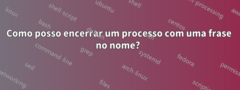 Como posso encerrar um processo com uma frase no nome? 