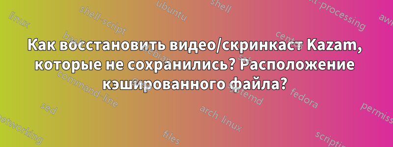 Как восстановить видео/скринкаст Kazam, которые не сохранились? Расположение кэшированного файла?