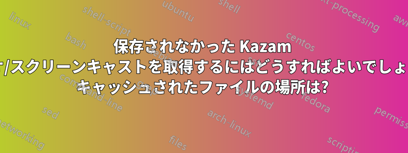 保存されなかった Kazam ビデオ/スクリーンキャストを取得するにはどうすればよいでしょうか? キャッシュされたファイルの場所は?