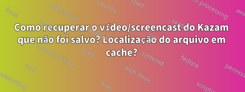 Como recuperar o vídeo/screencast do Kazam que não foi salvo? Localização do arquivo em cache?