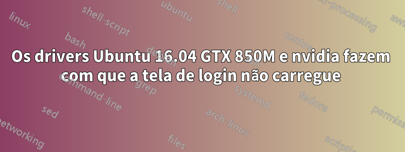 Os drivers Ubuntu 16.04 GTX 850M e nvidia fazem com que a tela de login não carregue