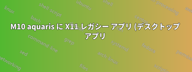 M10 aquaris に X11 レガシー アプリ (デスクトップ アプリ) をインストールする方法