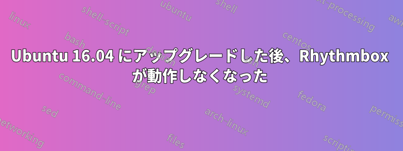 Ubuntu 16.04 にアップグレードした後、Rhythmbox が動作しなくなった